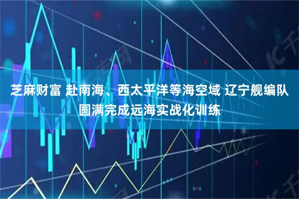 芝麻财富 赴南海、西太平洋等海空域 辽宁舰编队圆满完成远海实战化训练