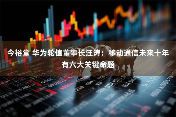 今裕堂 华为轮值董事长汪涛：移动通信未来十年有六大关键命题