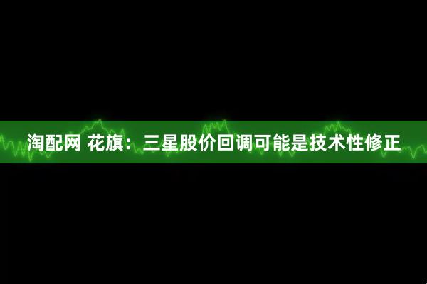 淘配网 花旗：三星股价回调可能是技术性修正