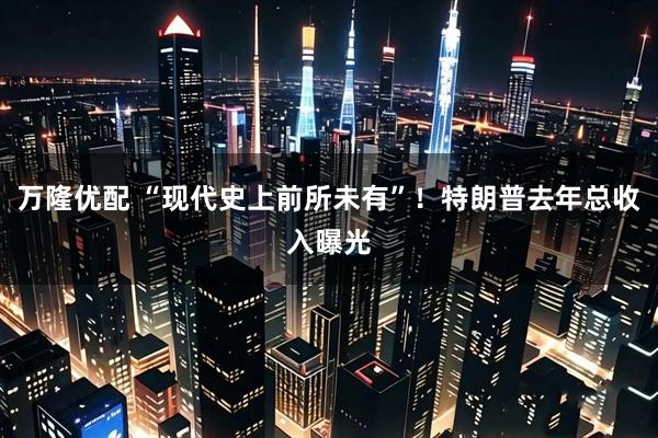 万隆优配 “现代史上前所未有”！特朗普去年总收入曝光