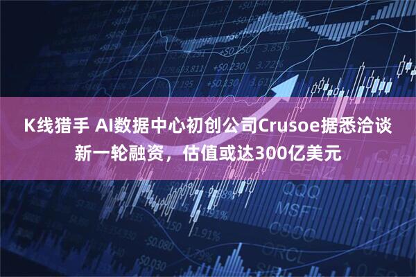 K线猎手 AI数据中心初创公司Crusoe据悉洽谈新一轮融资，估值或达300亿美元
