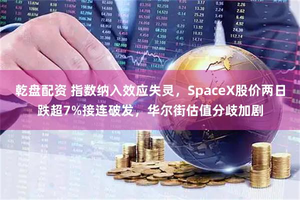 乾盘配资 指数纳入效应失灵，SpaceX股价两日跌超7%接连破发，华尔街估值分歧加剧