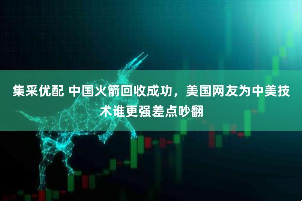 集采优配 中国火箭回收成功，美国网友为中美技术谁更强差点吵翻