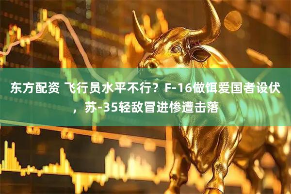 东方配资 飞行员水平不行？F-16做饵爱国者设伏，苏-35轻敌冒进惨遭击落
