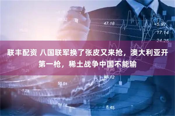 联丰配资 八国联军换了张皮又来抢，澳大利亚开第一枪，稀土战争中国不能输