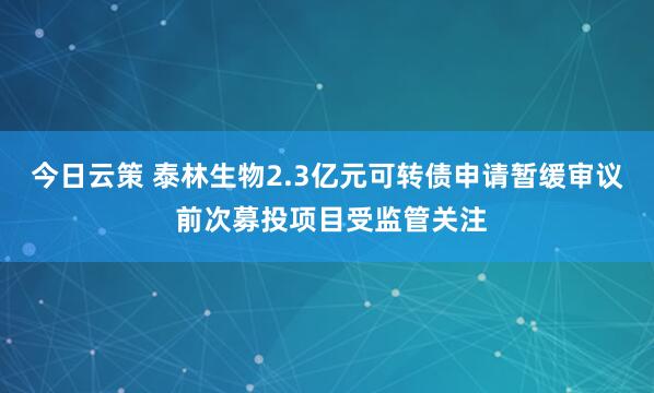 今日云策 泰林生物2.3亿元可转债申请暂缓审议 前次募投项目受监管关注
