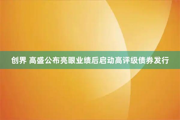 创界 高盛公布亮眼业绩后启动高评级债券发行