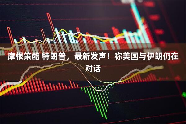 摩根策酪 特朗普，最新发声！称美国与伊朗仍在对话