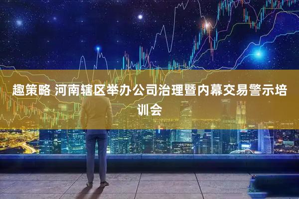趣策略 河南辖区举办公司治理暨内幕交易警示培训会