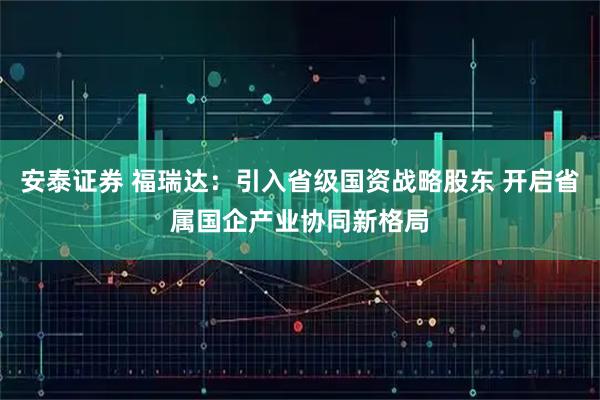 安泰证券 福瑞达：引入省级国资战略股东 开启省属国企产业协同新格局