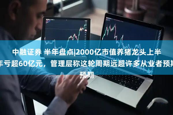 中融证券 半年盘点|2000亿市值养猪龙头上半年亏超60亿元，管理层称这轮周期远超许多从业者预期