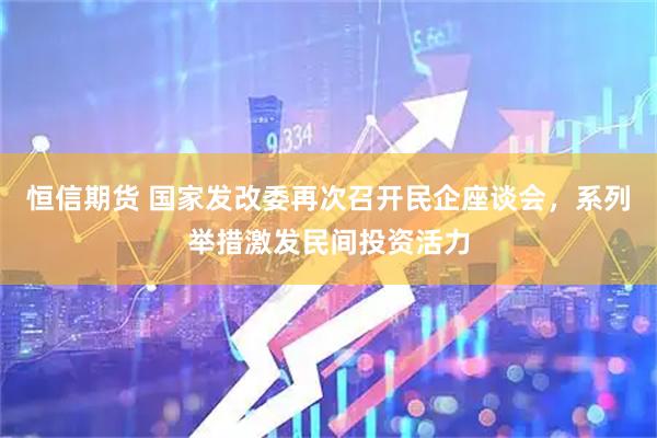 恒信期货 国家发改委再次召开民企座谈会，系列举措激发民间投资活力