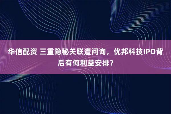 华信配资 三重隐秘关联遭问询，优邦科技IPO背后有何利益安排？