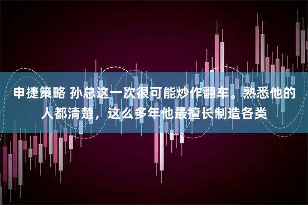 申捷策略 孙总这一次很可能炒作翻车。熟悉他的人都清楚，这么多年他最擅长制造各类