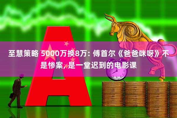 至慧策略 5000万换8万: 傅首尔《爸爸咪呀》不是惨案, 是一堂迟到的电影课